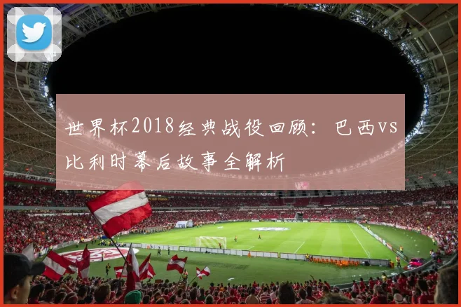 世界杯2018经典战役回顾:巴西vs比利时幕后故事全解析