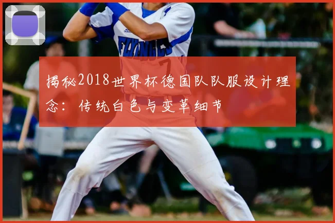 揭秘2018世界杯德国队队服设计理念：传统白色与变革细节
