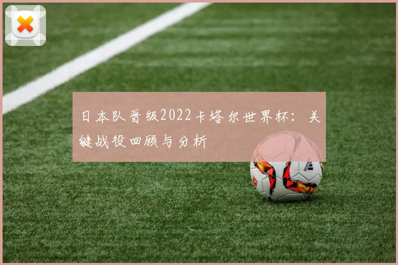 日本队晋级2022卡塔尔世界杯：关键战役回顾与分析