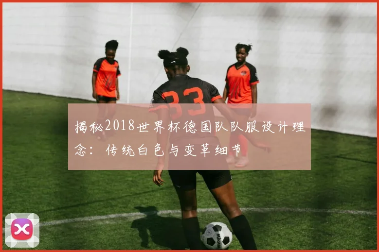 揭秘2018世界杯德国队队服设计理念:传统白色与变革细节