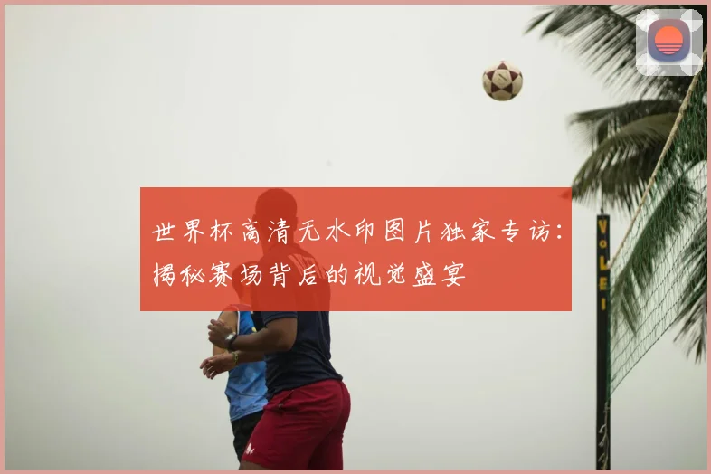 世界杯高清无水印图片独家专访：揭秘赛场背后的视觉盛宴
