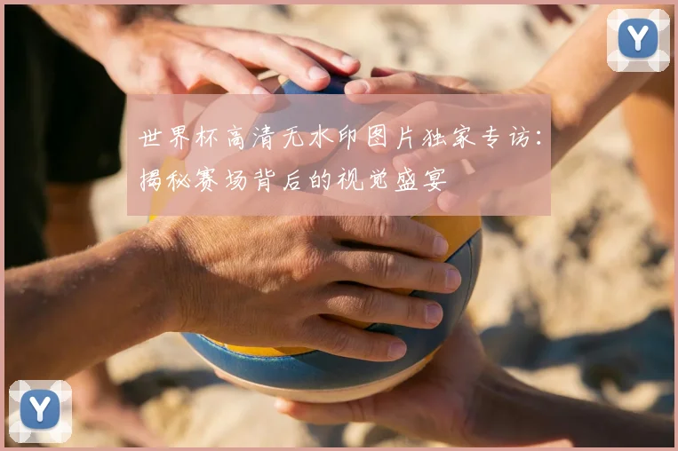 世界杯高清无水印图片独家专访:揭秘赛场背后的视觉盛宴